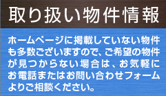 取り扱い物件情報 ホームページに掲載していない物件も多数ございますので、ご希望の物件が見つからない場合は、お気軽にお電話またはお問い合わせフォームよりご相談ください。